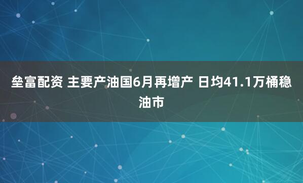 垒富配资 主要产油国6月再增产 日均41.1万桶稳油市
