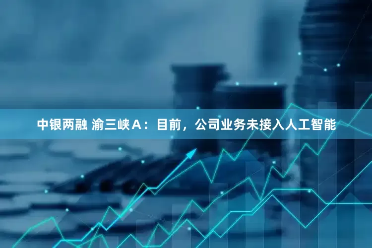 中银两融 渝三峡Ａ：目前，公司业务未接入人工智能