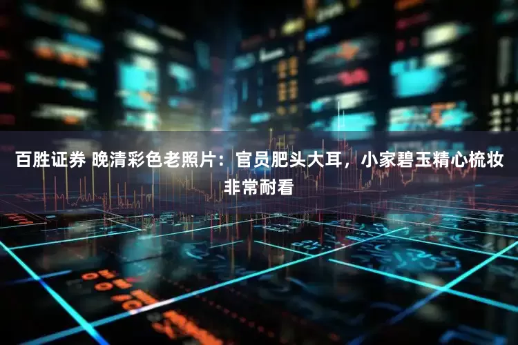 百胜证券 晚清彩色老照片：官员肥头大耳，小家碧玉精心梳妆非常耐看